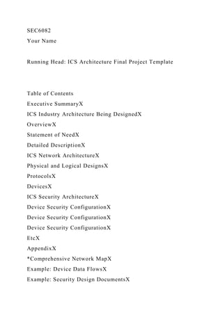 SEC6082
Your Name
Running Head: ICS Architecture Final Project Template
Table of Contents
Executive SummaryX
ICS Industry Architecture Being DesignedX
OverviewX
Statement of NeedX
Detailed DescriptionX
ICS Network ArchitectureX
Physical and Logical DesignsX
ProtocolsX
DevicesX
ICS Security ArchitectureX
Device Security ConfigurationX
Device Security ConfigurationX
Device Security ConfigurationX
EtcX
AppendixX
*Comprehensive Network MapX
Example: Device Data FlowsX
Example: Security Design DocumentsX
 
