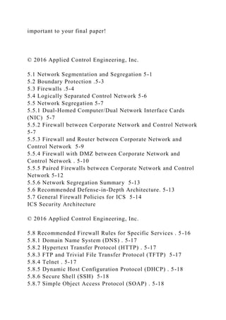 important to your final paper!
© 2016 Applied Control Engineering, Inc.
5.1 Network Segmentation and Segregation 5-1
5.2 Boundary Protection .5-3
5.3 Firewalls .5-4
5.4 Logically Separated Control Network 5-6
5.5 Network Segregation 5-7
5.5.1 Dual-Homed Computer/Dual Network Interface Cards
(NIC) 5-7
5.5.2 Firewall between Corporate Network and Control Network
5-7
5.5.3 Firewall and Router between Corporate Network and
Control Network 5-9
5.5.4 Firewall with DMZ between Corporate Network and
Control Network . 5-10
5.5.5 Paired Firewalls between Corporate Network and Control
Network 5-12
5.5.6 Network Segregation Summary 5-13
5.6 Recommended Defense-in-Depth Architecture. 5-13
5.7 General Firewall Policies for ICS 5-14
ICS Security Architecture
© 2016 Applied Control Engineering, Inc.
5.8 Recommended Firewall Rules for Specific Services . 5-16
5.8.1 Domain Name System (DNS) . 5-17
5.8.2 Hypertext Transfer Protocol (HTTP) . 5-17
5.8.3 FTP and Trivial File Transfer Protocol (TFTP) 5-17
5.8.4 Telnet . 5-17
5.8.5 Dynamic Host Configuration Protocol (DHCP) . 5-18
5.8.6 Secure Shell (SSH) 5-18
5.8.7 Simple Object Access Protocol (SOAP) . 5-18
 