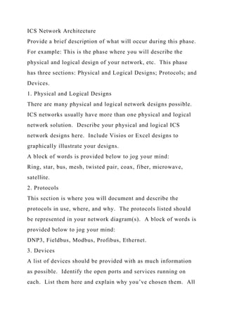 ICS Network Architecture
Provide a brief description of what will occur during this phase.
For example: This is the phase where you will describe the
physical and logical design of your network, etc. This phase
has three sections: Physical and Logical Designs; Protocols; and
Devices.
1. Physical and Logical Designs
There are many physical and logical network designs possible.
ICS networks usually have more than one physical and logical
network solution. Describe your physical and logical ICS
network designs here. Include Visios or Excel designs to
graphically illustrate your designs.
A block of words is provided below to jog your mind:
Ring, star, bus, mesh, twisted pair, coax, fiber, microwave,
satellite.
2. Protocols
This section is where you will document and describe the
protocols in use, where, and why. The protocols listed should
be represented in your network diagram(s). A block of words is
provided below to jog your mind:
DNP3, Fieldbus, Modbus, Profibus, Ethernet.
3. Devices
A list of devices should be provided with as much information
as possible. Identify the open ports and services running on
each. List them here and explain why you’ve chosen them. All
 