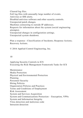 Cleared log files.
Full log files with unusually large number of events.
Antivirus or IDS alerts.
Disabled antivirus software and other security controls.
Unexpected patch changes.
Machines connecting to outside IP addresses.
Requests for information about the system (social engineering
attempts).
Unexpected changes in configuration settings.
Unexpected system shutdown.
Plan a response - Classification of Incidents; Response Actions;
Recovery Actions.
© 2016 Applied Control Engineering, Inc.
10
Applying Security Controls to ICS
Executing the Risk Management Framework Tasks for ICS
Maintenance
Media Protection
Physical and Environmental Protection
Planning
Personnel Security
Hiring Policies
Organization Policies and Practices
Terms and Conditions of Employment
Risk Assessment
System and Services Acquisition
System and Communications Protection – Encryption, VPNs
System and Information Integrity
Virus detection and malicious code
Intrusion detection
 