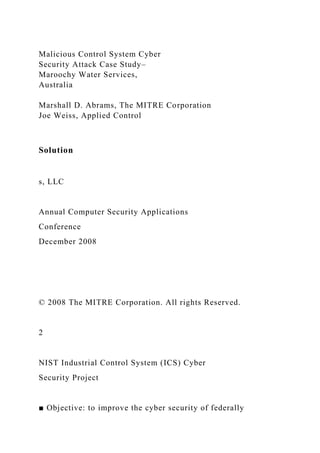 Malicious Control System Cyber
Security Attack Case Study–
Maroochy Water Services,
Australia
Marshall D. Abrams, The MITRE Corporation
Joe Weiss, Applied Control
Solution
s, LLC
Annual Computer Security Applications
Conference
December 2008
© 2008 The MITRE Corporation. All rights Reserved.
2
NIST Industrial Control System (ICS) Cyber
Security Project
■ Objective: to improve the cyber security of federally
 