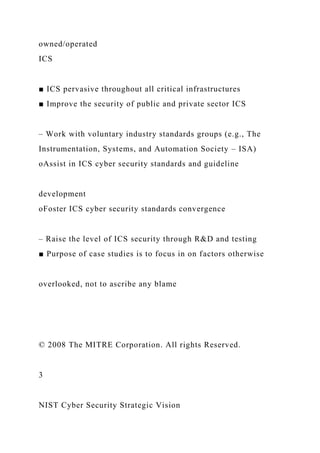owned/operated
ICS
■ ICS pervasive throughout all critical infrastructures
■ Improve the security of public and private sector ICS
– Work with voluntary industry standards groups (e.g., The
Instrumentation, Systems, and Automation Society – ISA)
oAssist in ICS cyber security standards and guideline
development
oFoster ICS cyber security standards convergence
– Raise the level of ICS security through R&D and testing
■ Purpose of case studies is to focus in on factors otherwise
overlooked, not to ascribe any blame
© 2008 The MITRE Corporation. All rights Reserved.
3
NIST Cyber Security Strategic Vision
 