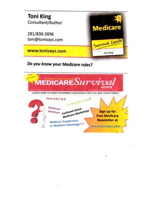 Toni King

Consultant/Author

281/830-3896
toni@tonisays.com
www.tonisays.com
Do you know your Medicare rules?
Confua«a7

Yoan

not »

l

o

m

!

'

•

EDlCAREbur'Ut'Val

W

GUIDE

LEARN HOW TO MAKE INFORMED DECISIONS FOR YOU AND YOUR FAMILY

Parts A,B,C&D
.OP'

Medicare Supplement
Medicare Advantage???
or

Sign up for
for
Free Medicare
Newsletter at
www.tonisays.com

^

 