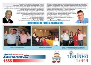 Apresento a vocês meu irmão e amigo Toninho.       É muito gratificante para mim ter conhecido e me tornado amigo pessoal do
                  Um homem íntegro, sério, pai de família e temente a Deus.     Zacharow, um homem de bem, temente a Deus e que prima pelos princípios
 É engenheiro e junto com sua família, trabalha há mais de 30 anos no ramo      bíblicos. André Zacharow (o deputado da saúde) como é conhecido, tem se
imobiliário. Um empresário de credibilidade, de confiança e de competência.     mantido na política por ser um homem correto e que não mede esforços no
                              Exemplo de comprometimento e de seriedade.        sentido de tornar mais humana a vida da nossa gente,
                         Participou da criação do município de Fazenda Rio      É de homens como Zacharow que precisamos no
                       Grande, onde foi eleito e reeleito prefeito mudando a    cenário político. Por este motivo eu apresento a todos
                       história da cidade Na sua vida pública preservou seu     que estão ao nosso lado em mais este desafio, o nome
                                   caráter, é Ficha Limpa e merece seu voto.    de André Zacharow para deputado federal.
                                  Com certeza ele será nosso representante      Que Deus esteja ao seu lado e possa lhe dar
                                                   na Assembleia Legislativa.   sabedoria e conhecimento para bem representar a
                                  Obrigado por mais esse voto de confiança.     nossa gente.
                          Para deputado estadual vote Toninho 13444.            Vote Zacharow 1555 deputado federal


Zacharow 1555                                                                                                                           Toninho 13444




            André Zacharow e Toninho                                Reunião em Umuarama                    André Zacharow e sua esposa Eunice com
                                                                                                           Toninho e sua esposa Angela Wandscheer




                DEPUTADO FEDERAL




1555
 