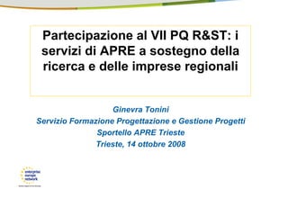 Partecipazione al VII PQ R&ST: i
 servizi di APRE a sostegno della
 ricerca e delle imprese regionali


                   Ginevra Tonini
Servizio Formazione Progettazione e Gestione Progetti
               Sportello APRE Trieste
               Trieste, 14 ottobre 2008
 