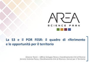 La S3 e il POR FESR: il quadro di riferimento
e le opportunità per il territorio
Ginevra Tonini – Ufficio Sviluppo Parco e Coordinamento Enti di Ricerca
Servizio Sistema Parco, Coordinamento Enti di Ricerca e Servizi per il Territorio
 