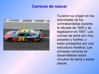 Carreras de nascar Tuvieron su origen en las actividades de los contrabandistas durante la década de 1920 y se legalizaron en 1947. Los coches de serie son muy pesados y fuertes, y están protegidos por una estructura metálica. Las primeras carreras se desarrollaban sobre circuitos de tierra o sobre playas . 