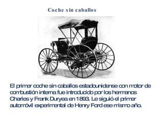 Coche sin caballos El primer coche sin caballos estadounidense con motor de combustión interna fue introducido por los hermanos Charles y Frank Duryea en 1893. Le siguió el primer automóvil experimental de Henry Ford ese mismo año. 