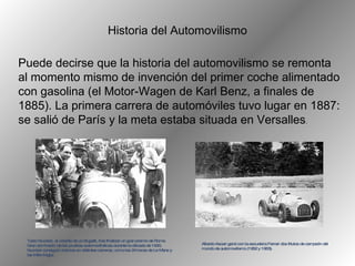 Puede decirse que la historia del automovilismo se remonta al momento mismo de invención del primer coche alimentado con gasolina (el Motor-Wagen de Karl Benz, a finales de 1885). La primera carrera de automóviles tuvo lugar en 1887: se salió de París y la meta estaba situada en Versalles .  H istoria del  A utomovilismo Tazio Nuvolari, al volante de un Bugatti, tras finalizar un gran premio de Roma. Gran dominador de las pruebas automovilísticas durante la década de 1930, Nuvolari consiguió victorias en distintas carreras, como las 24 horas de Le Mans y las Mille Miglia. Alberto Ascari ganó con la escudería Ferrari dos títulos de campeón del mundo de automovilismo (1952 y 1953).  