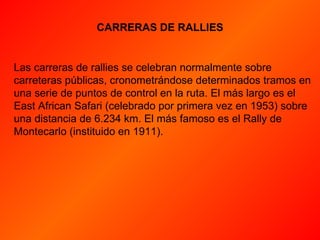 CARRERAS DE RALLIES Las carreras de rallies se celebran normalmente sobre carreteras públicas, cronometrándose determinados tramos en una serie de puntos de control en la ruta. El más largo es el East African Safari (celebrado por primera vez en 1953) sobre una distancia de 6.234 km. El más famoso es el Rally de Montecarlo (instituido en 1911).  