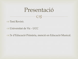 –
™ Toni Roviró.
™ Universitat de Vic - UCC
™ 3r d’Educació Primària, menció en Educació Musical.
Presentació
 
