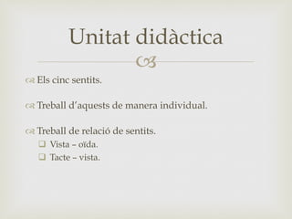 –
™ Els cinc sentits.
™ Treball d’aquests de manera individual.
™ Treball de relació de sentits.
q  Vista – oïda.
q  Tacte – vista.
Unitat didàctica
 