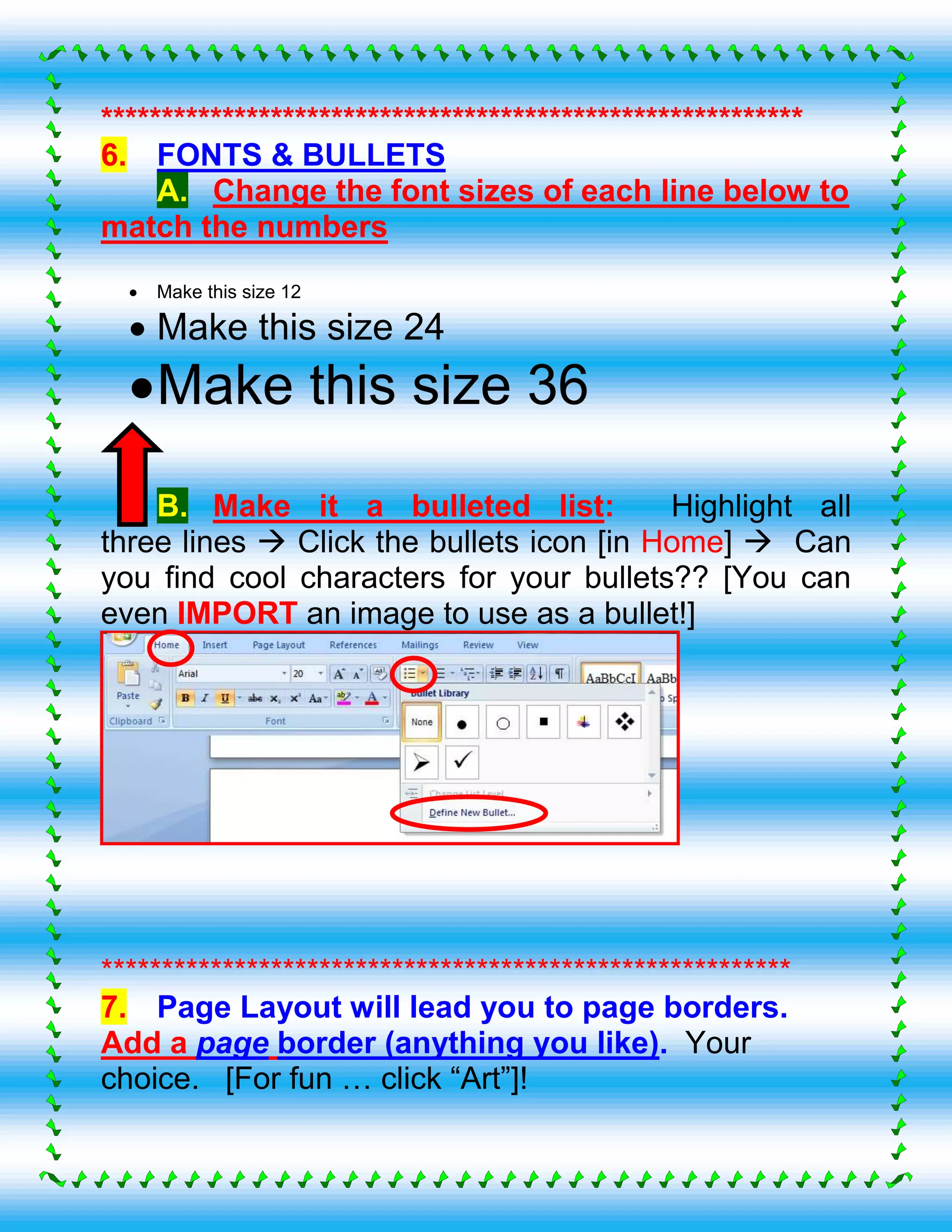 **********************************************************
6. FONTS & BULLETS
A. Change the font sizes of each line below to
match the numbers
 Make this size 12
 Make this size 24
Make this size 36
B. Make it a bulleted list: Highlight all
three lines  Click the bullets icon [in Home]  Can
you find cool characters for your bullets?? [You can
even IMPORT an image to use as a bullet!]
*********************************************************
7. Page Layout will lead you to page borders.
Add a page border (anything you like). Your
choice. [For fun … click “Art”]!
 