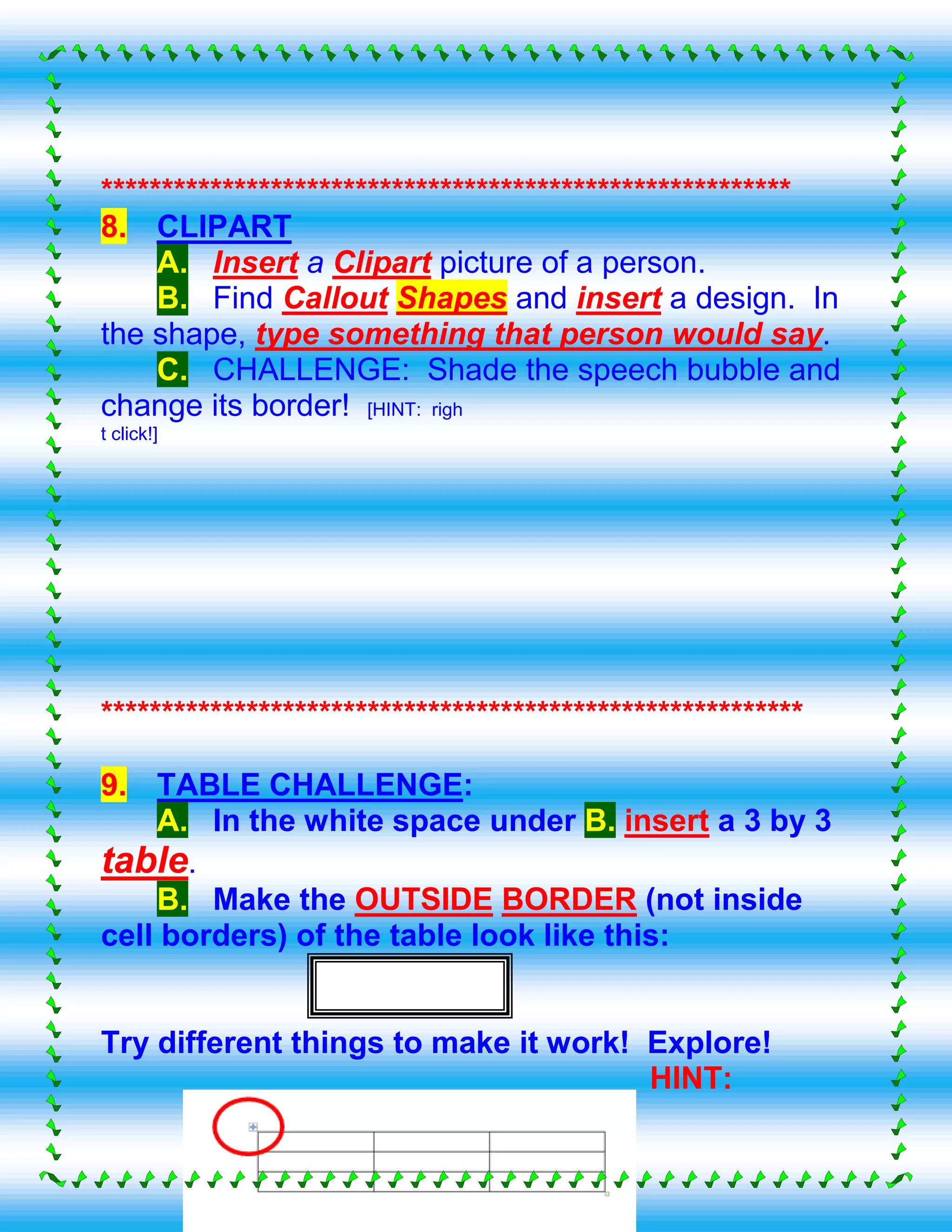 *********************************************************
8. CLIPART
A. Insert a Clipart picture of a person.
B. Find Callout Shapes and insert a design. In
the shape, type something that person would say.
C. CHALLENGE: Shade the speech bubble and
change its border! [HINT: righ
t click!]
**********************************************************
9. TABLE CHALLENGE:
A. In the white space under B. insert a 3 by 3
table.
B. Make the OUTSIDE BORDER (not inside
cell borders) of the table look like this:
Try different things to make it work! Explore!
HINT:
 