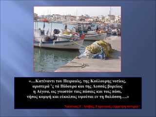 «…Κατέναντι του Πειραιώς, της Κούλουρης νοτίως,
αριστερά ’ς τά Πίδαυρα και της Λεσσάς βορείως
η Αίγινα, ως γνωστόν ταις πάσαις και τοις πάσι,
νήσος κομψή και εύκολπος υψούται εν τη θαλάσση….»
Νικόλαος Γ. Λίσβας, Γαρουφιάς (έμμετρη σάτιρα) 1

 