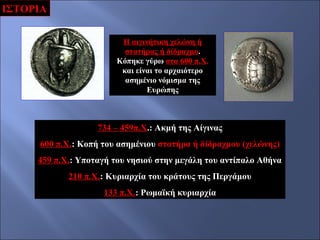 ΙΣΤΟΡΙΑ
Η αιγινήτικη χελώνη ή
στατήρας ή δίδραχμο.
Κόπηκε γύρω στα 600 π.Χ.
και είναι το αρχαιότερο
ασημένιο νόμισμα της
Ευρώπης

734 – 459π.Χ.: Ακμή της Αίγινας
600 π.Χ.: Κοπή του ασημένιου στατήρα ή δίδραχμου (χελώνης)
459 π.Χ.: Υποταγή του νησιού στην μεγάλη του αντίπαλο Αθήνα
210 π.Χ.: Κυριαρχία του κράτους της Περγάμου
133 π.Χ.: Ρωμαϊκή κυριαρχία

 