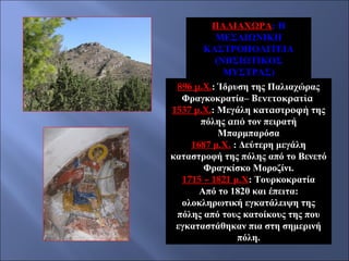 ΠΑΛΙΑΧΩΡΑ: Η
ΜΕΣΑΙΩΝΙΚΗ
ΚΑΣΤΡΟΠΟΛΙΤΕΙΑ
(ΝΗΣΙΩΤΙΚΟΣ
ΜΥΣΤΡΑΣ)
896 μ.Χ.: Ίδρυση της Παλιαχώρας
Φραγκοκρατία– Βενετοκρατία
1537 μ.Χ.: Μεγάλη καταστροφή της
πόλης από τον πειρατή
Μπαρμπαρόσα
1687 μ.Χ. : Δεύτερη μεγάλη
καταστροφή της πόλης από το Βενετό
Φραγκίσκο Μοροζίνι.
1715 – 1821 μ.Χ: Τουρκοκρατία
Από το 1820 και έπειτα:
ολοκληρωτική εγκατάλειψη της
πόλης από τους κατοίκους της που
εγκαταστάθηκαν πια στη σημερινή
πόλη.

 