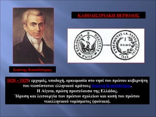 ΚΑΠΟΔΙΣΤΡΙΑΚΗ ΠΕΡΙΟΔΟΣ

Ιωάννης Καποδίστριας

1828 – 1829: ερχομός, υποδοχή, ορκωμοσία στο νησί του πρώτου κυβερνήτη
του νεοσύστατου ελληνικού κράτους Ιωάννη Καποδίστρια.
Η Αίγινα, πρώτη πρωτεύουσα της Ελλάδας.
Ίδρυση και λειτουργία των πρώτων σχολείων και κοπή του πρώτου
νεοελληνικού νομίσματος (φοίνικα).

 