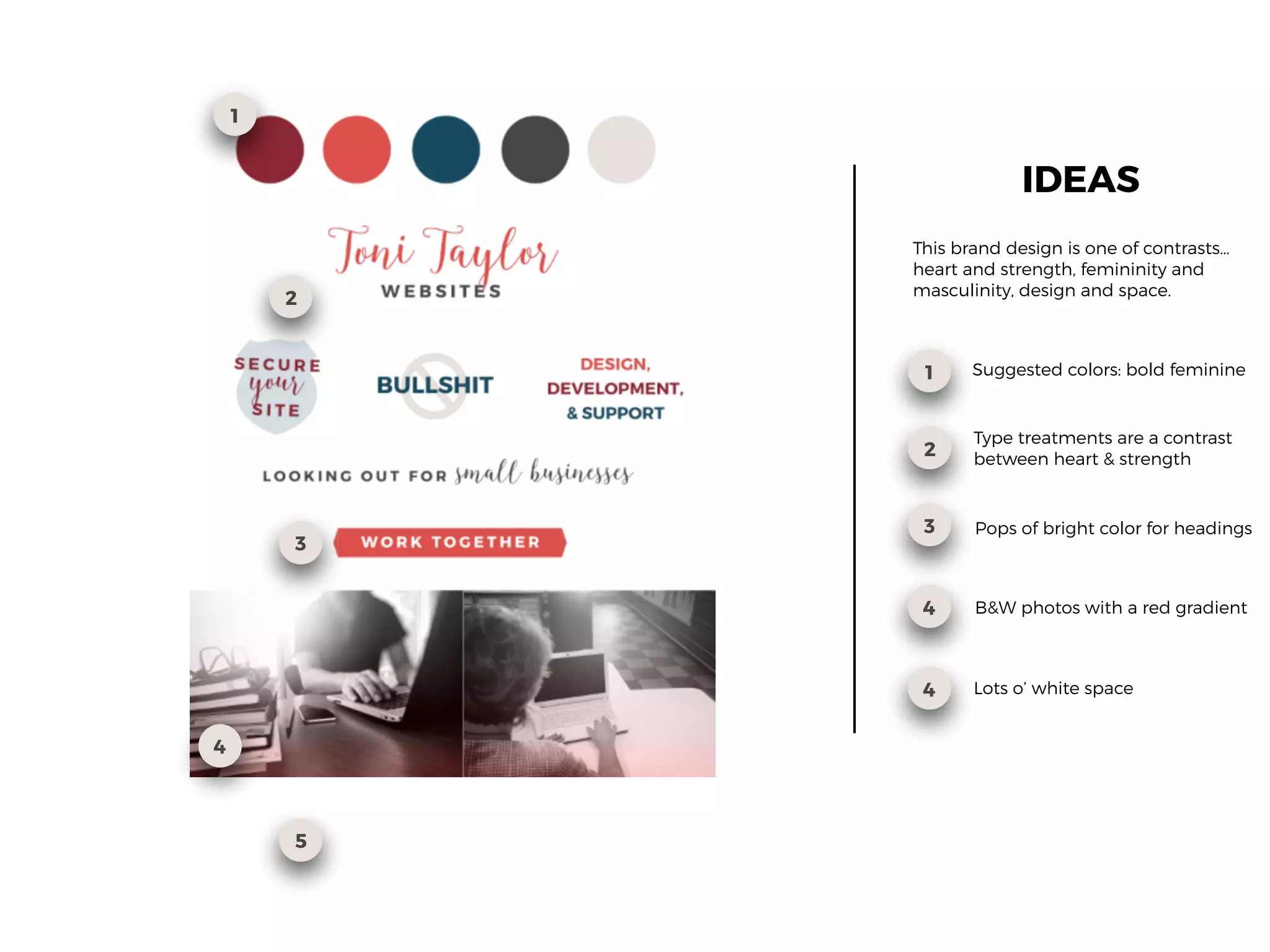 1
2
4
1
2
3
4
Suggested colors: bold feminine
Type treatments are a contrast
between heart & strength
Pops of bright color for headings
IDEAS
3
B&W photos with a red gradient
This brand design is one of contrasts…
heart and strength, femininity and
masculinity, design and space.
5
4 Lots o’ white space