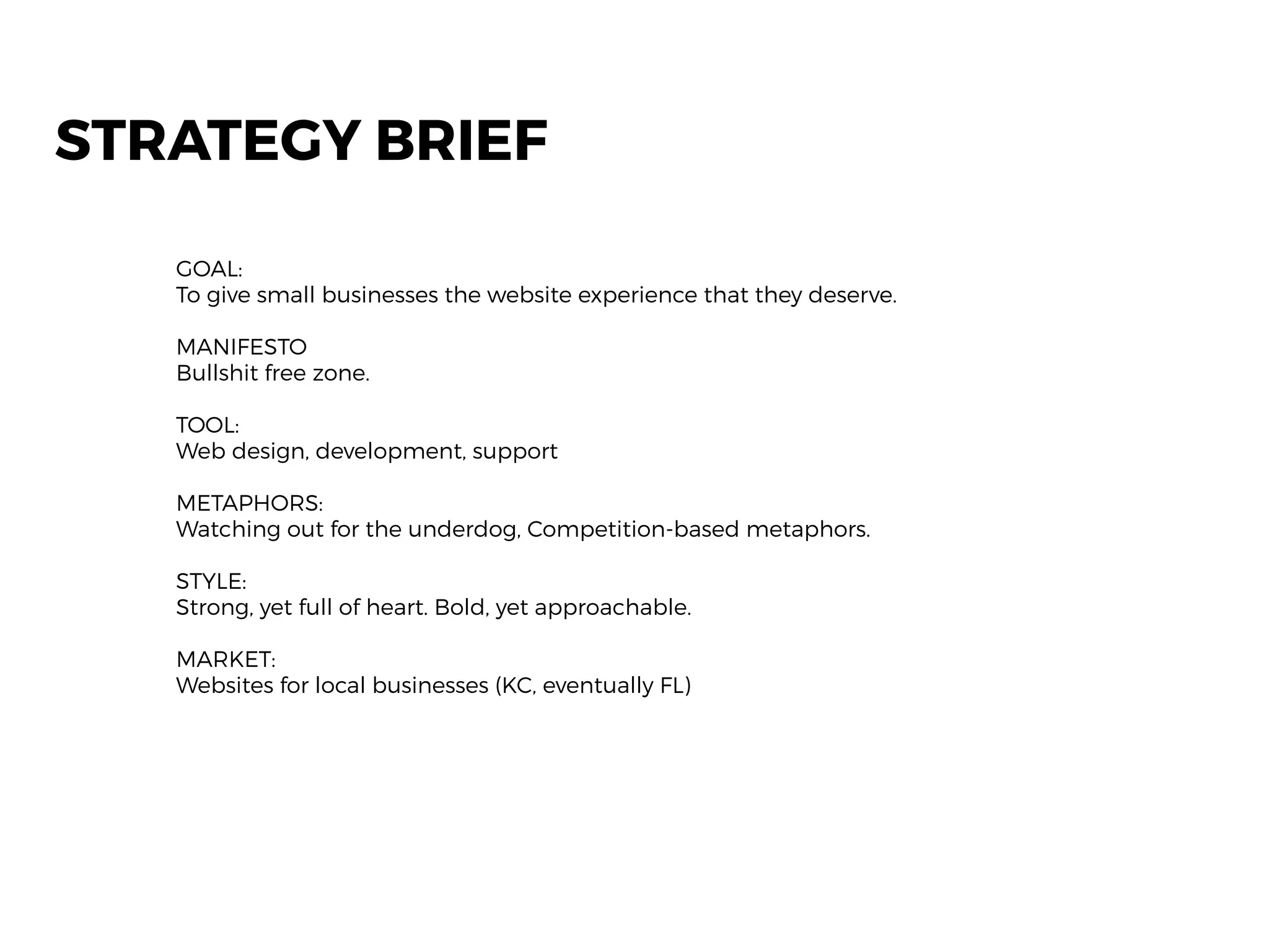 STRATEGY BRIEF
GOAL:
To give small businesses the website experience that they deserve.
MANIFESTO
Bullshit free zone.
TOOL:
Web design, development, support
METAPHORS:
Watching out for the underdog, Competition-based metaphors.
STYLE:
Strong, yet full of heart. Bold, yet approachable.
MARKET:
Websites for local businesses (KC, eventually FL)
