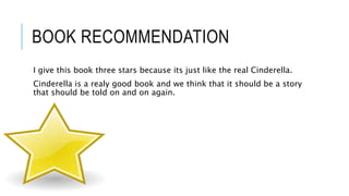 BOOK RECOMMENDATION
I give this book three stars because its just like the real Cinderella.
Cinderella is a realy good book and we think that it should be a story
that should be told on and on again.