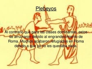Plebeyos Al contrario que para las clases dominantes, estos se arruinaron debido al engrandecimiento de Roma. Muchos acabaron refugiados en Roma debido a que ya no les quedaba nada. 