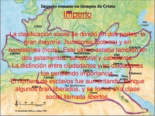 Imperio La clasificación social se dividió en dos partes: la gran mayoría:  humiliores  (pobres) y en  honestiores  (ricos). Este último estaba también en dos estamentos:  senatorial  y  caballeros . La distinción entre ciudadanos y no ciudadanos fue perdiendo importancia. El número de esclavos fue aumentando, aunque algunos eran liberados, y se formó otra clase social llamada  libertos . 