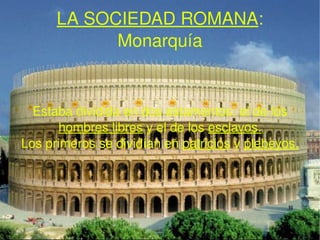 LA SOCIEDAD ROMANA : Monarquía Estaba dividida en dos estamentos: el de los  hombres libres  y el de los  esclavos. Los primeros se dividían en  patricios  y   plebeyos. 