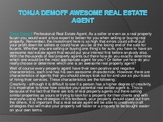 Tonja Demoff Professional Real Estate Agent. As a seller or even as a real property
buyer you would want a true expert to broker for you when selling or buying real
property. Remember, the investment here is so high that errors could either pull
your profit down for sellers or could have you be at the losing end of the sale for
buyers. Whether you are selling or buying one thing's for sure, you have to have an
awesome real estate agent that would put your interest first before anybody else.
With the thousands of real property agents out there how do you exactly determine
which one would be the most appropriate agent for you? Or better yet how do you
really choose or determine which one is an awesome real property agent?
Well of course every property agent have their own positive and negative
characteristics, each one has his own awesome characteristic. However, there are
characteristics of agents that you should always look out for and use as your basis
of hiring their services. These characteristics are the following:
Creativity - although it is difficult to see if a person has a higher degree of creativity,
it is imperative to know how creative your potential real estate agent is. This is
because of the fact that there are lots of real property agents out there selling
similar properties as yours or trying to look for a property for their clients and with
everyone using the strategies in the textbook, your property should stand out from
the others. It is important that a real estate agent will be able to creatively craft
strategies that will make your property sell faster or a property to be bought easier
on your own terms.
 