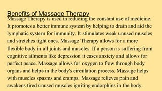 Benefits of Massage Therapy
Massage Therapy is used in reducing the constant use of medicine.
It promotes a better immune system by helping to drain and aid the
lymphatic system for immunity. It stimulates weak unused muscles
and stretches tight ones. Massage Therapy allows for a more
flexible body in all joints and muscles. If a person is suffering from
cognitive ailments like depression it eases anxiety and allows for
perfect peace. Massage allows for oxygen to flow through body
organs and helps in the body's circulation process. Massage helps
with muscles spasms and cramps. Massage relieves pain and
awakens tired unused muscles igniting endorphins in the body.
 