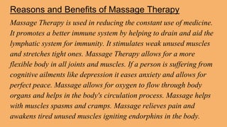 Reasons and Benefits of Massage Therapy
Massage Therapy is used in reducing the constant use of medicine.
It promotes a better immune system by helping to drain and aid the
lymphatic system for immunity. It stimulates weak unused muscles
and stretches tight ones. Massage Therapy allows for a more
flexible body in all joints and muscles. If a person is suffering from
cognitive ailments like depression it eases anxiety and allows for
perfect peace. Massage allows for oxygen to flow through body
organs and helps in the body's circulation process. Massage helps
with muscles spasms and cramps. Massage relieves pain and
awakens tired unused muscles igniting endorphins in the body.
 