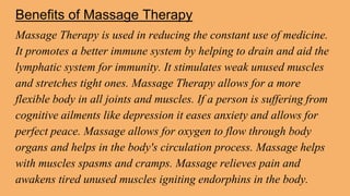Benefits of Massage Therapy
Massage Therapy is used in reducing the constant use of medicine.
It promotes a better immune system by helping to drain and aid the
lymphatic system for immunity. It stimulates weak unused muscles
and stretches tight ones. Massage Therapy allows for a more
flexible body in all joints and muscles. If a person is suffering from
cognitive ailments like depression it eases anxiety and allows for
perfect peace. Massage allows for oxygen to flow through body
organs and helps in the body's circulation process. Massage helps
with muscles spasms and cramps. Massage relieves pain and
awakens tired unused muscles igniting endorphins in the body.
 