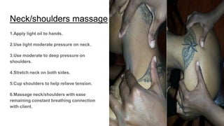 Neck/shoulders massage
1.Apply light oil to hands.
2.Use light moderate pressure on neck.
3.Use moderate to deep pressure on
shoulders.
4.Stretch neck on both sides.
5.Cup shoulders to help relieve tension.
6.Massage neck/shoulders with ease
remaining constant breathing connection
with client.
 