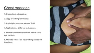 Chest massage
1.Drape client adequately.
2.Copy breathing for fluidity.
3.Apply light pressure, remain fluid.
4.Apply oil, use different techniques.
5. Maintain constant with both hands keep
eye contact.
6. Move to other side never lifting hands off
the client.
 