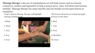 Massage therapy is the use of manipulations on soft body tissues such as (muscle,
connective, tendons and ligaments) to help a person move, relax, feel better and increase
mobility. Massage therapy has many benefits and can include several types known as
modalities.
Tonji’s steps in Massage Therapy will highlight
massage techniques for:
1.Hand
2. Head
3. Face
4. Leg
5. Foot
This lesson will teach you to hold and apply
pressure to the client.
6. Back
7. Arm
8. Neck
9. Shoulders
10. Chest
 