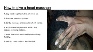 How to give a head massage
1. Lay head on pillow/table, sit client up.
2. Remove hair ties/ scarves.
3.Gently massage entire scalp w/both hands.
4.Apply adequate pressure while client
adjusts to manipulations.
5.Move head from side to side maintaining
fluidity.
6.Instruct client to relax and breathe.
 