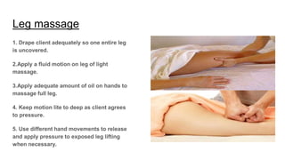 Leg massage
1. Drape client adequately so one entire leg
is uncovered.
2.Apply a fluid motion on leg of light
massage.
3.Apply adequate amount of oil on hands to
massage full leg.
4. Keep motion lite to deep as client agrees
to pressure.
5. Use different hand movements to release
and apply pressure to exposed leg lifting
when necessary.
 