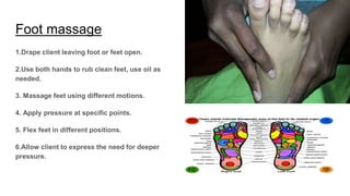 Foot massage
1.Drape client leaving foot or feet open.
2.Use both hands to rub clean feet, use oil as
needed.
3. Massage feet using different motions.
4. Apply pressure at specific points.
5. Flex feet in different positions.
6.Allow client to express the need for deeper
pressure.
 