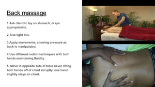 Back massage
1.Ask client to lay on stomach, drape
appropriately.
2. Use light oils.
3.Apply movements, allowing pressure as
back is manipulated.
4.Use different motion techniques with both
hands maintaining fluidity.
5. Move to opposite side of table never lifting
both hands off of client abruptly, one hand
slightly stays on client.
 