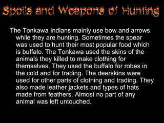 The Tonkawa Indians mainly use bow and arrows while they are hunting. Sometimes the spear was used to hunt their most popular food which is buffalo. The Tonkawa used the skins of the animals they killed to make clothing for themselves. They used the buffalo for robes in the cold and for trading. The deerskins were used for other parts of clothing and trading. They also made leather jackets and types of hats made from feathers. Almost no part of any animal was left untouched. 