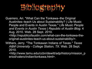 Guerrero, Ari. "What Can the Tonkawa–the Original Austinites–teach Us about Sustainability? | Life Music People and Events in Austin Texas."  Life Music People and Events in Austin Texas | Republic of Austin Blog . 4 Aug. 2010. Web. 28 Sept. 2010. <http://republicofaustin.com/what-can-the-tonkawa-the-original-austinites-teach-us-about-sustainability/>. Withers, Jerry. "The Tonkawan Indians of Texas."  Texas A&M University - College Station, TX . Web. 28 Sept. 2010. <http://www.tamu.edu/ccbn/dewitt/adp/history/mission_period/valero/indian/tonkawa.html>. 
