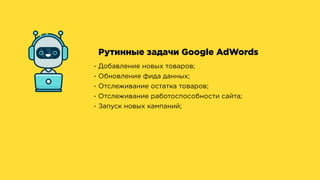 Рутинные задачи Google AdWords
- Добавление новых товаров;
- Обновление фида данных;
- Отслеживание остатка товаров;
- Отслеживание работоспособности сайта;
- Запуск новых кампаний;
 