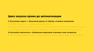 Цикл запуска промо до автоматизации
1) Постановка задачи — Заполнение данных в таблице, отправка материалов;
2) Обработка данных — Распаковка баннеров из .zip;
3) Создание группы объявлений — Ручное создание в AdWords Editor, установка цен за клик;
4) Добавление баннеров — Загрузка графических объявлений с соответствием группы;
5) Настройка таргетингов — Добавление аудиторий, ключевых слов, интересов;
6) Отслеживание работы промо — Дата завершения акции, Бюджет выделенный на акцию.
 