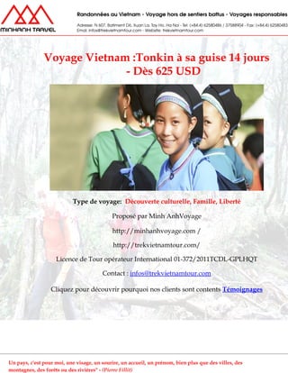 Voyage Vietnam :Tonkin à sa guise 14 jours
- Dès 625 USD
Type de voyage: Découverte culturelle, Famille, Liberté
Proposé par Minh AnhVoyage
http://minhanhvoyage.com /
http://trekvietnamtour.com/
Licence de Tour opérateur International 01-372/2011TCDL-GPLHQT
Contact : infos@trekvietnamtour.com
Cliquez pour découvrir pourquoi nos clients sont contents Témoignages
Un pays, c'est pour moi, une visage, un sourire, un accueil, un prénom, bien plus que des villes, des
montagnes, des forêts ou des rivières" - (Pierre Fillit)
 