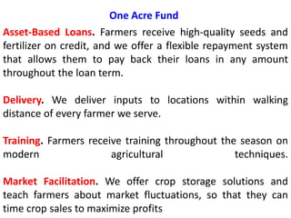 One Acre Fund
Asset-Based Loans. Farmers receive high-quality seeds and
fertilizer on credit, and we offer a flexible repayment system
that allows them to pay back their loans in any amount
throughout the loan term.
Delivery. We deliver inputs to locations within walking
distance of every farmer we serve.
Training. Farmers receive training throughout the season on
modern agricultural techniques.
Market Facilitation. We offer crop storage solutions and
teach farmers about market fluctuations, so that they can
time crop sales to maximize profits
 