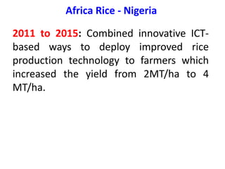 Africa Rice - Nigeria
2011 to 2015: Combined innovative ICT-
based ways to deploy improved rice
production technology to farmers which
increased the yield from 2MT/ha to 4
MT/ha.
 