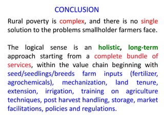 Rural poverty is complex, and there is no single
solution to the problems smallholder farmers face.
The logical sense is an holistic, long-term
approach starting from a complete bundle of
services, within the value chain beginning with
seed/seedlings/breeds farm inputs (fertilizer,
agrochemicals), mechanization, land tenure,
extension, irrigation, training on agriculture
techniques, post harvest handling, storage, market
facilitations, policies and regulations.
CONCLUSION
 