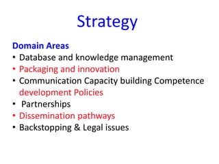 Strategy
Domain Areas
• Database and knowledge management
• Packaging and innovation
• Communication Capacity building Competence
development Policies
• Partnerships
• Dissemination pathways
• Backstopping & Legal issues
 