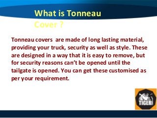 What is Tonneau
Cover ?
Tonneau covers are made of long lasting material,
providing your truck, security as well as style. These
are designed in a way that it is easy to remove, but
for security reasons can’t be opened until the
tailgate is opened. You can get these customised as
per your requirement.
 