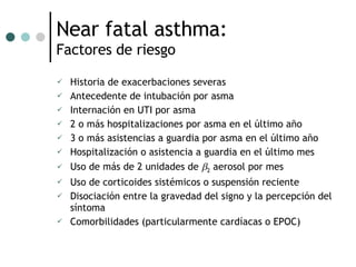 Near fatal asthma:  Factores de riesgo Historia de exacerbaciones severas Antecedente de intubación por asma Internación en UTI por asma 2 o más hospitalizaciones por asma en el último año 3 o más asistencias a guardia por asma en el último año Hospitalización o asistencia a guardia en el último mes Uso de más de 2 unidades de   2  aerosol por mes Uso de corticoides sistémicos o suspensión reciente Disociación entre la gravedad del signo y la percepción del síntoma Comorbilidades (particularmente cardíacas o EPOC) 